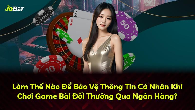 Làm Thế Nào Để Bảo Vệ Thông Tin Cá Nhân Khi Chơi Game Bài Đổi Thưởng Qua Ngân Hàng?